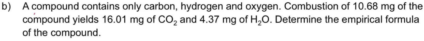 A compound contains only carbon, hydrogen and oxygen. Combustion of 10.68 mg of the 
compound yields 16.01 mg of CO_2 and 4.37 mg of H_2O. Determine the empirical formula 
of the compound.