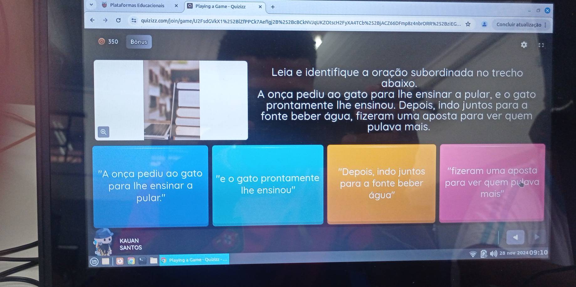 Plataformas Educacionais Playing a Game - Quizizz + 
C quizizz.com/join/game/U2FsdGVkX1%252BlZfPPCk7Aeflgj2B%252BcBCkNVJqUKZOtscH2FyXA4TCb%252BjACZ66DFmp8z4nbrORR%252BziEG... Concluir atualização : 
350 Bônus 
Leia e identifique a oração subordinada no trecho 
abaixo. 
A onça pediu ao gato para lhe ensinar a pular, e o gato 
prontamente lhe ensinou. Depois, indo juntos para a 
fonte beber água, fizeram uma aposta para ver quem 
pulava mais. 
''A onça pediu ao gato "e o gato prontamente "Depois, indo juntos "fizeram uma aposta 
para lhe ensinar a para a fonte beber para ver quem pu lava 
Ihe ensinou'' 
pular." água'' mais'' 
KAUAN 
SANTOS 
Q Playing a Game - Quizizz - 28 nov 202409:10