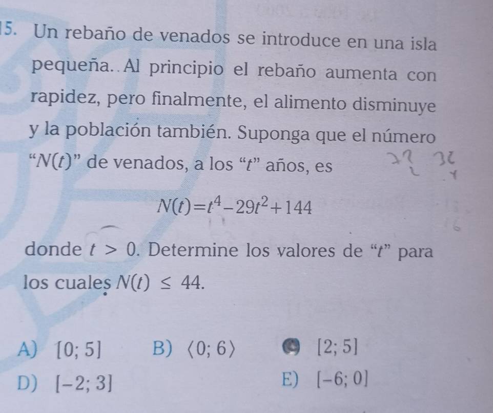 Un rebaño de venados se introduce en una isla
pequeña. Al principio el rebaño aumenta con
rapidez, pero finalmente, el alimento disminuye
y la población también. Suponga que el número
“ N(t) ’ ' de venados, a los “t” años, es
N(t)=t^4-29t^2+144
donde t>0. Determine los valores de “t” para
los cuales N(t)≤ 44.
A) [0;5] B) langle 0;6rangle a [2;5]
D) [-2;3] E) [-6;0]