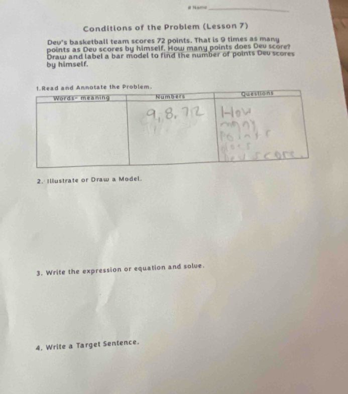 # Name_ 
Conditions of the Problem (Lesson 7) 
Dev's basketball team scores 72 points. That is 9 times as many 
points as Dev scores by himself. How many points does Dev score? 
Draw and label a bar model to find the number of points Dev scores 
by himself. 
2. Illustrate or Draw a Model. 
3. Write the expression or equation and solve. 
4. Write a Target Sentence.