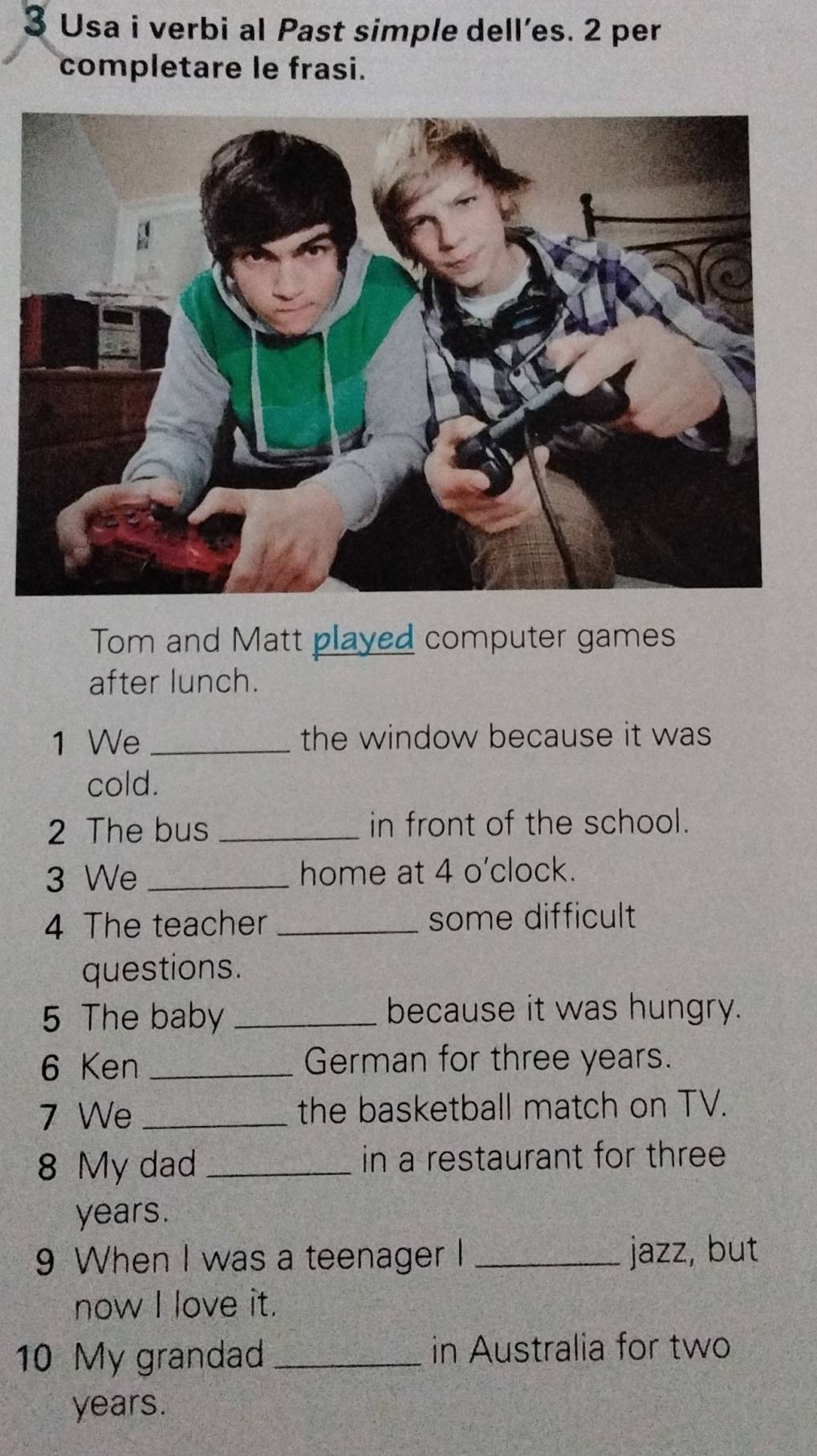 Usa i verbi al Past simple dell’es. 2 per 
completare le frasi. 
Tom and Matt played computer games 
after lunch. 
1 We _the window because it was 
cold. 
2 The bus _in front of the school. 
3 We _home at 4 o'clock. 
4 The teacher _some difficult 
questions. 
5 The baby _because it was hungry. 
6 Ken _German for three years. 
7 We _the basketball match on TV. 
8 My dad _in a restaurant for three
years. 
9 When I was a teenager I _jazz, but 
now I love it. 
10 My grandad _in Australia for two
years.