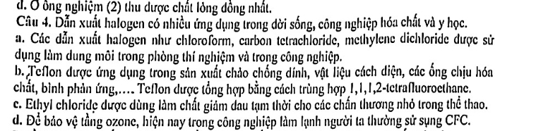 d. Ở ông nghiệm (2) thu dược chất lỏng đồng nhất.
Câu 4. Dẫn xuất halogen có nhiều ứng dụng trong dời sống, công nghiệp hóa chất và y học.
a. Các dẫn xuất halogen như chloroform, carbon tetrachloride, methylene dichloride dược sử
dụng làm dung môi trong phòng thí nghịệm và trong công nghiệp.
b. Teflon được ứng dụng trong sản xuất chảo chống dính, vật liệu cách diện, các ổng chịu hóa
chất, bình phản ứng,.... Teflon dược tổng hợp bằng cách trùng hợp 1, 1, 1, 2 -tetrafluoroethane.
c. Ethyl chloride được dùng làm chất giảm dầu tạm thời cho các chấn thương nhỏ trong thể thao.
d. Để bảo vệ tầng ozone, hiện nay trong công nghiệp làm lạnh người ta thường sử sụng CFC.