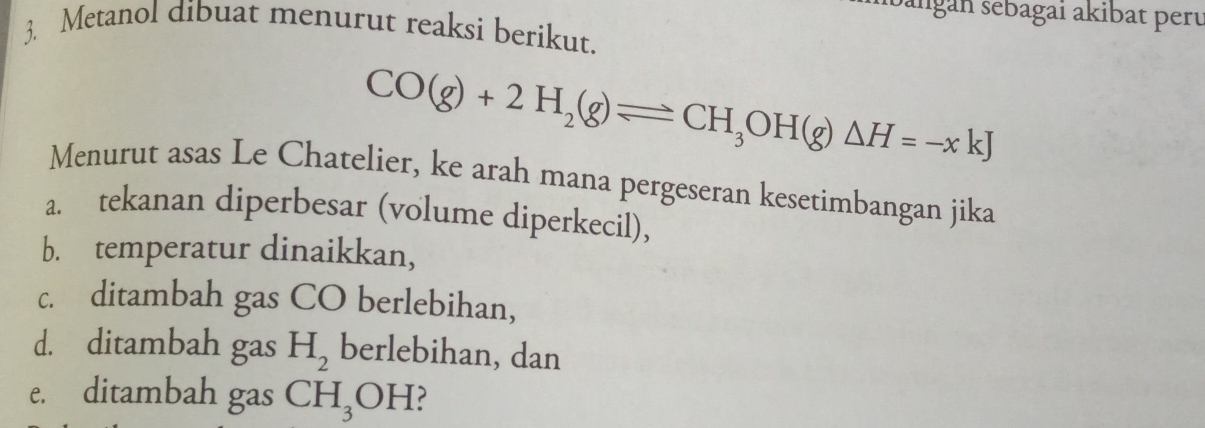 bangán sebagai akibat perú
3. Metanol dibuat menurut reaksi berikut.
CO(g)+2H_2(g)leftharpoons CH_3OH(g)△ H=-xkJ
Menurut asas Le Chatelier, ke arah mana pergeseran kesetimbangan jika
a. tekanan diperbesar (volume diperkecil),
b. temperatur dinaikkan,
c. ditambah gas CO berlebihan,
d. ditambah gas H_2 berlebihan, dan
e. ditambah gas CH_3OH