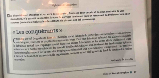 Alphonse de Lamartine 
La disposition en strophes et en vers de ce sonnet, formé de deux tercets et de deux quatrains de vers 
alexandrins, n'a pas été respectée. À vous de corriger la mise en page en retrouvant la division en vers et en 
strophes (seules les majuscules des débuts de phrases ont été conservées). 
: Les conguérants 7 
somme un vol de gerfauts hors du charnier natal, fatigués de porter leurs misères hautaines, de Palos 
Lo de Moguer, routiers et capitaines partaient, ivres d'un rêve héroïque et brutal. Ils allaient conquérir 
le fabuleux métal que Cipango murit dans ses mines lointaines, et les vents alizés inclinaient leurs 
antennes aux bords mystérieux du monde occidental. Chaque soir, espérant des lendemains épiques, 
l'azur phosphorescent de la mer des Tropiques enchantait leur sommeil d'un mirage doré ; où, penchés 
à l'avant de blanches caravelles, ils regardaient monter en un ciel ignoré du fond de l'Océan des étoiles 
nouvelles. 
José-Maria de Heredia 
Ficho 24 Vers et strophes 47