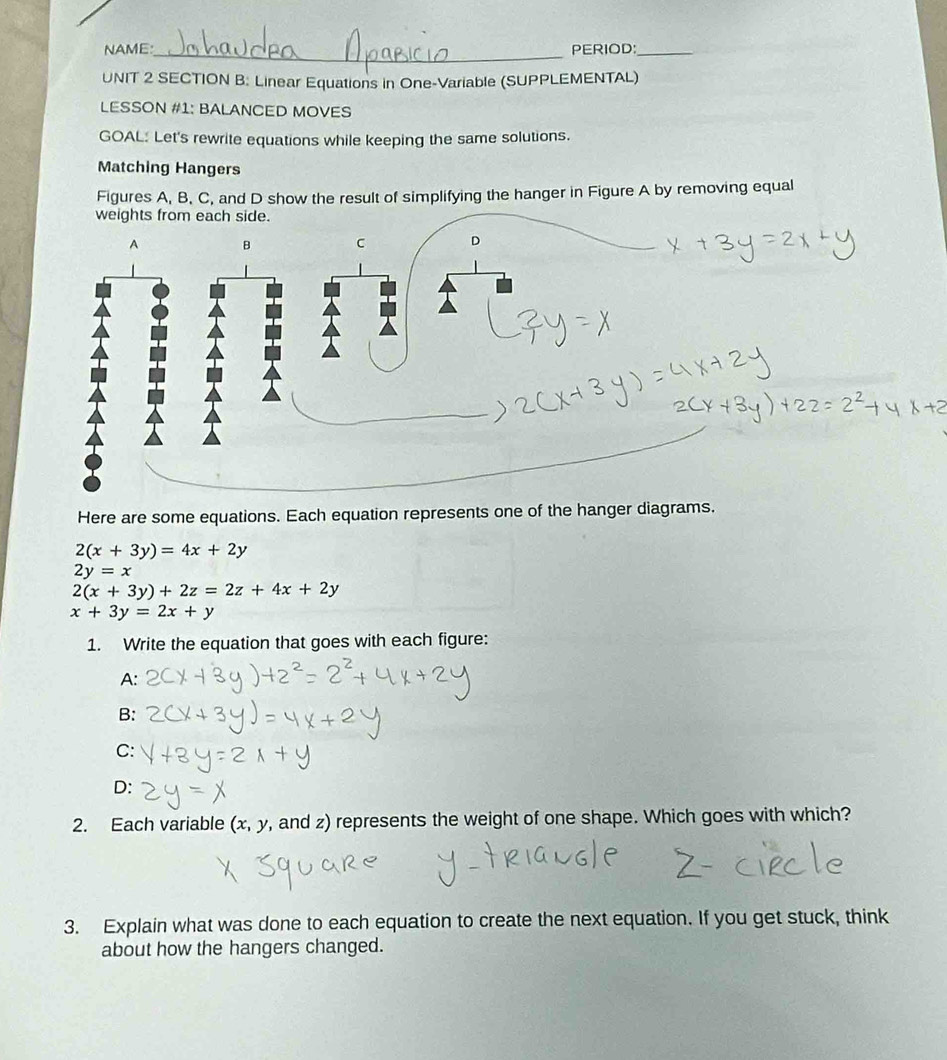 NAME:_ PERIOD:_ 
UNIT 2 SECTION B: Linear Equations in One-Variable (SUPPLEMENTAL) 
LESSON #1: BALANCED MOVES 
GOAL: Let's rewrite equations while keeping the same solutions. 
Matching Hangers 
Figures A, B, C, and D show the result of simplifying the hanger in Figure A by removing equal 
weights from each side. 
A B C D 
Here are some equations. Each equation represents one of the hanger diagrams.
2(x+3y)=4x+2y
2y=x
2(x+3y)+2z=2z+4x+2y
x+3y=2x+y
1. Write the equation that goes with each figure: 
A: 
B: 
C: 
D: 
2. Each variable (x, y, and z) represents the weight of one shape. Which goes with which? 
3. Explain what was done to each equation to create the next equation. If you get stuck, think 
about how the hangers changed.