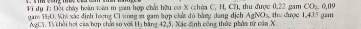 Ti công thức của đần xuất t 
Ví dụ 1: Đốt cháy hoàn toàn m gam hợp chất hữu cơ X (chứa C, H, Cl), thu được 0,22 gam CO_2, 0, 09
gam H_2O D. Khi xác định lượng Cl trong m gam hợp chất đó bằng dung dịch AgNO_3 ,thu được 1,435 gam 
AgCl. Ti khối hơi của hợp chất so với H_2 bằng 42,5. Xác định công thức phân tử của X.