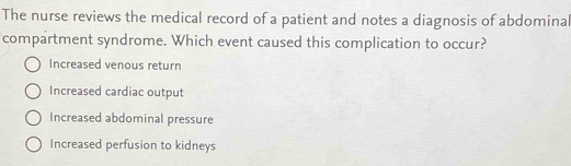 The nurse reviews the medical record of a patient and notes a diagnosis of abdominal
compartment syndrome. Which event caused this complication to occur?
Increased venous return
Increased cardiac output
Increased abdominal pressure
Increased perfusion to kidneys