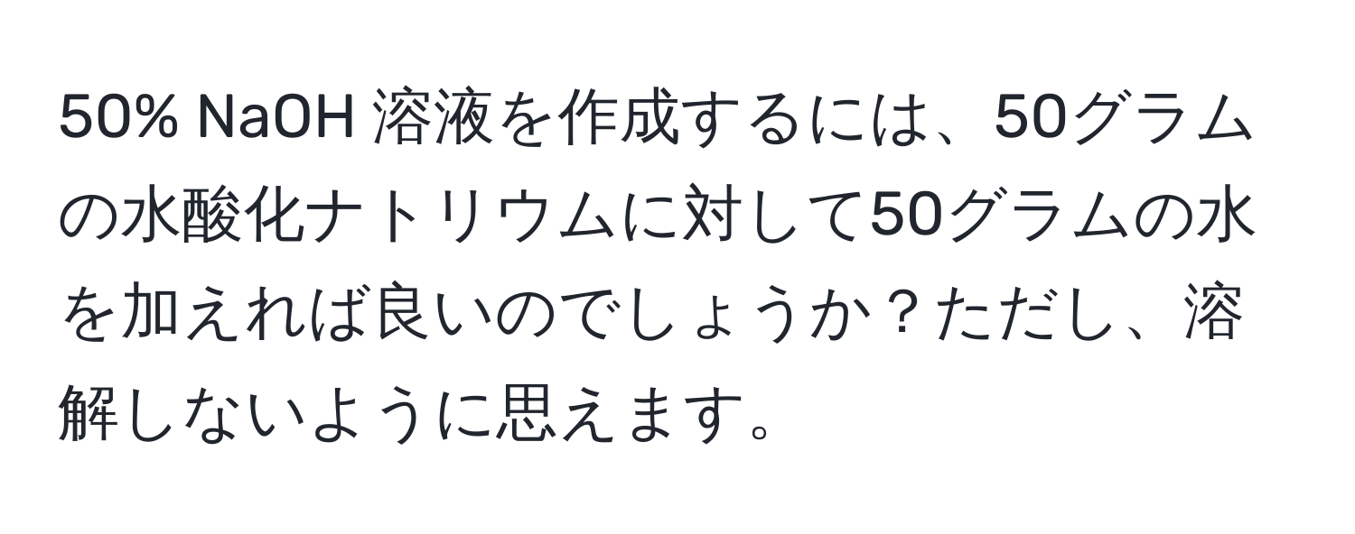 50% NaOH 溶液を作成するには、50グラムの水酸化ナトリウムに対して50グラムの水を加えれば良いのでしょうか？ただし、溶解しないように思えます。