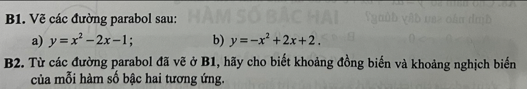 B1. Vẽ các đường parabol sau:
a) y=x^2-2x-1; 
b) y=-x^2+2x+2. 
B2. Từ các đường parabol đã vẽ ở B1, hãy cho biết khoảng đồng biến và khoảng nghịch biến
của mỗi hàm số bậc hai tương ứng.