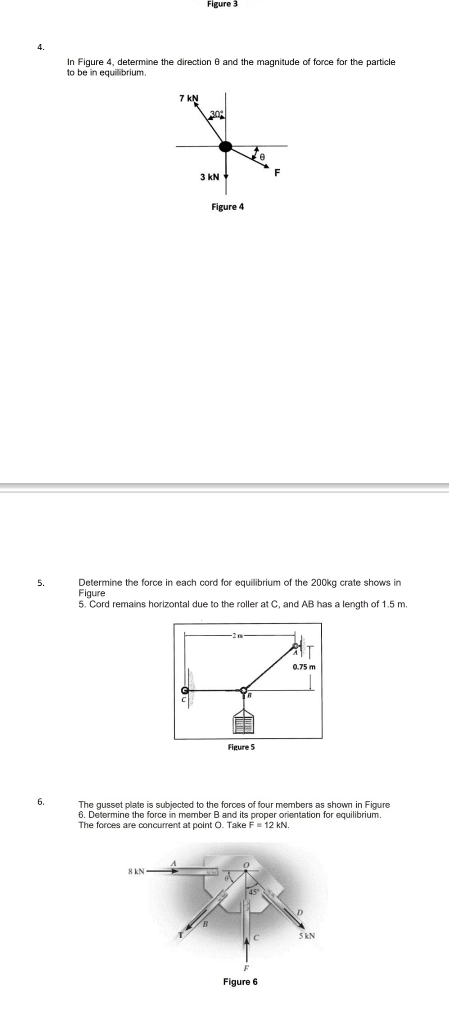 Figure 3
A.
In Figure 4, determine the direction θ and the magnitude of force for the particle
to be in equilibrium.
Figure 4
5. Determine the force in each cord for equilibrium of the 200kg crate shows in
Figure
5. Cord remains horizontal due to the roller at C, and AB has a length of 1.5 m.
2 m
0.75 m
B
Figure 5
6. The gusset plate is subjected to the forces of four members as shown in Figure
6. Determine the force in member B and its proper orientation for equilibrium.
The forces are concurrent at point O. Take F=12kN.