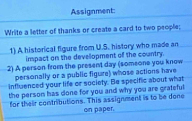 Assignment: 
Write a letter of thanks or create a card to two people; 
1) A historical figure from U.S. history who made an 
impact on the development of the country. 
2) A person from the present day (someone you know 
personally or a public figure) whose actions have 
influenced your life or society. Be specific about what 
the person has done for you and why you are grateful 
for their contributions. This assignment is to be done 
on paper.