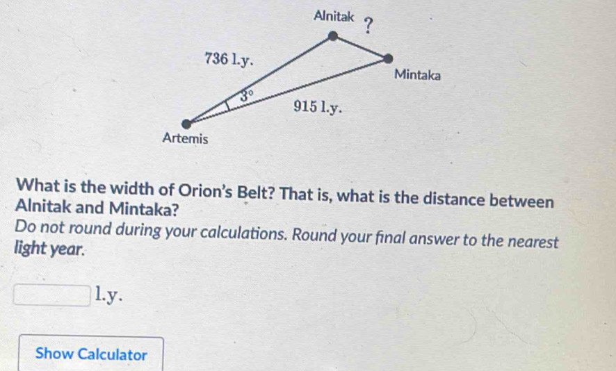 What is the width of Orion’s Belt? That is, what is the distance between
Alnitak and Mintaka?
Do not round during your calculations. Round your final answer to the nearest
light year.
l.y.
Show Calculator