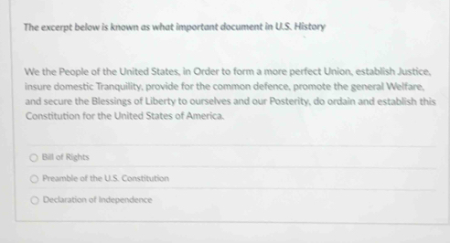 The excerpt below is known as what important document in U.S. History
We the People of the United States, in Order to form a more perfect Union, establish Justice,
insure domestic Tranquility, provide for the common defence, promote the general Welfare,
and secure the Blessings of Liberty to ourselves and our Posterity, do ordain and establish this
Constitution for the United States of America.
Bill of Rights
Preamble of the U.S. Constitution
Declaration of Independence