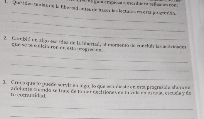 sirve de guía empieza a escribir tu reflexión con: 
1. Qué idea tenías de la libertad antes de hacer las lecturas en esta progresión. 
_ 
_ 
_ 
2. Cambió en algo esa idea de la libertad, al momento de concluir las actividades 
que se te solicitaron en esta progresión. 
_ 
_ 
_ 
3. Crees que te puede servir en algo, lo que estudiaste en esta progresión ahora en 
adelante cuando se trate de tomar decisiones en tu vida en tu aula, escuela y de 
tu comunidad. 
_ 
_