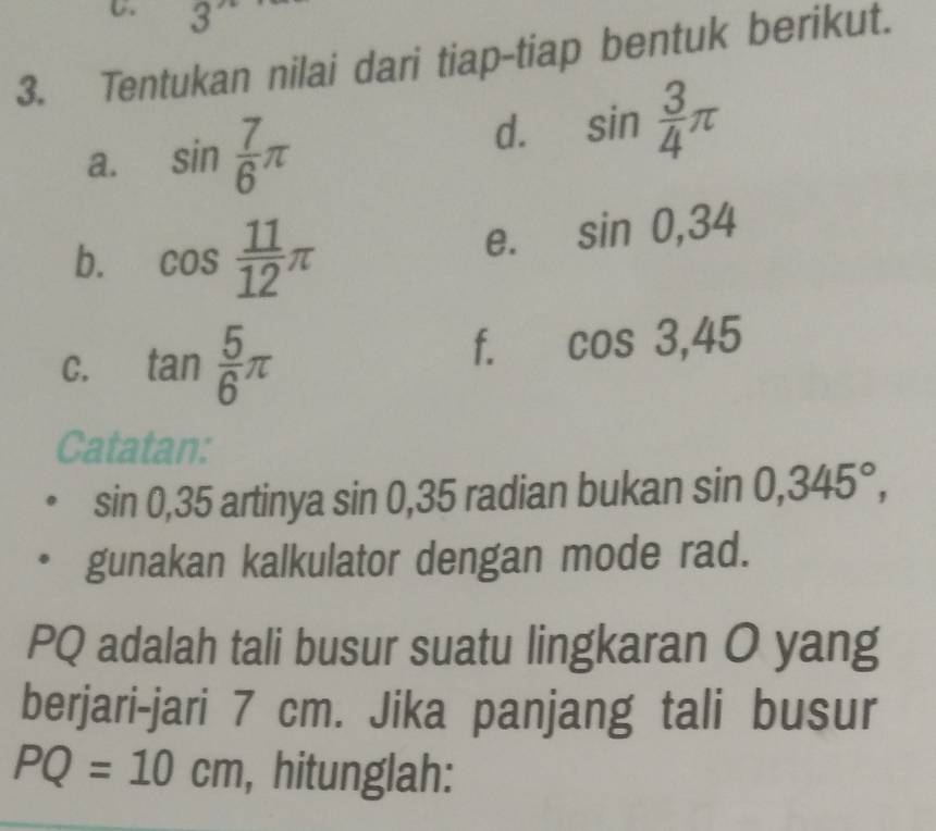 3
3. Tentukan nilai dari tiap-tiap bentuk berikut. 
a. sin  7/6 π
d. sin  3/4 π
b. cos  11/12 π
e. sin 0, 34
C. tan  5/6 π
f. cos 3, 45
Catatan:
sin 0, 35 artinya sin C 0.3 L radian bukan sin 0,345°, 
gunakan kalkulator dengan mode rad.
PQ adalah tali busur suatu lingkaran O yang 
berjari-jari 7 cm. Jika panjang tali busur
PQ=10cm , hitunglah: