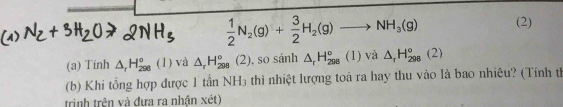  1/2 N_2(g)+ 3/2 H_2(g)to NH_3(g)
(2) 
(a) Tính △ _rH_(298)° (1) và △ _rH_(298)°(2) , so sánh △ _rH_(298)° (1) và △ _rH_(298)°(2)
(b) Khi tổng hợp được 1 tấn NH_3 thì nhiệt lượng toá ra hay thu vào là bao nhiêu? (Tính th 
trình trên và đưa ra nhận xét)