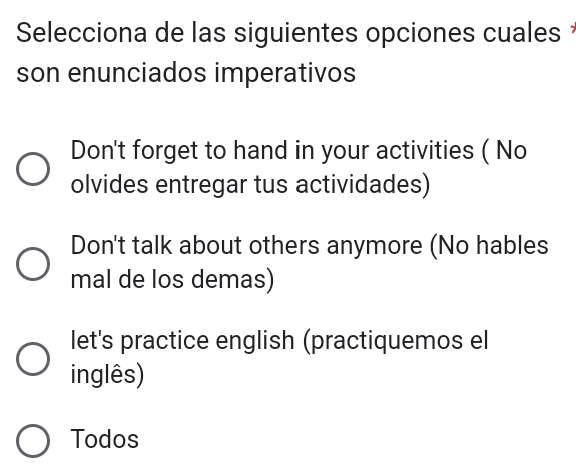 Selecciona de las siguientes opciones cuales *
son enunciados imperativos
Don't forget to hand in your activities ( No
olvides entregar tus actividades)
Don't talk about others anymore (No hables
mal de los demas)
let's practice english (practiquemos el
inglês)
Todos