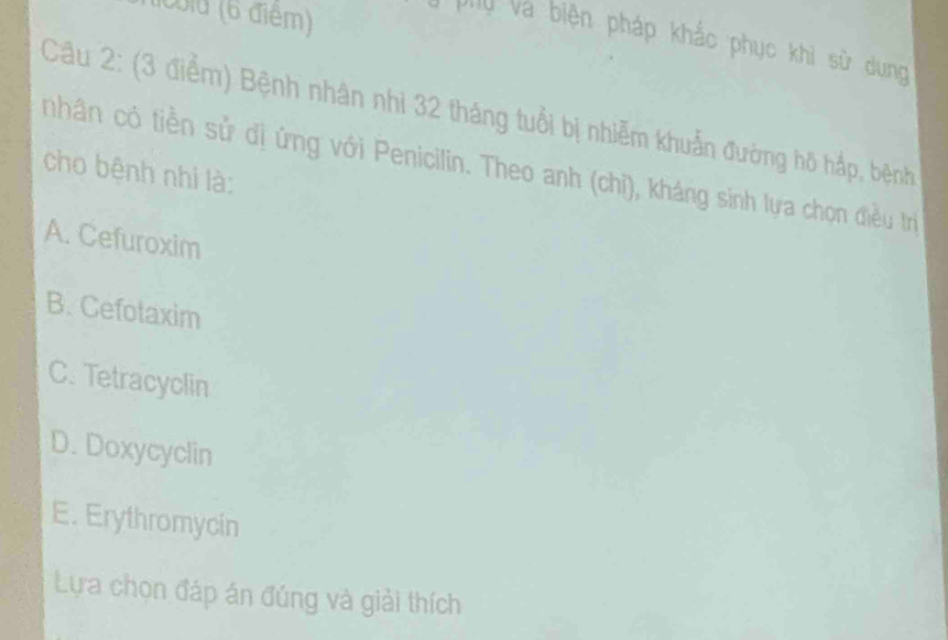 (icold (6 điểm)
Vhu và biện pháp khắc phục khi sử dung
Câu 2: (3 điểm) Bệnh nhân nhì 32 tháng tuổi bị nhiễm khuẩn đường hô hắp, bệnh
nhân có tiền sử dị ứng với Penicilin. Theo anh (chỉ), kháng sinh lựa chọn điều trị cho bệnh nhi là:
A. Cefuroxim
B. Cefotaxim
C. Tetracyclin
D. Doxycyclin
E. Erythromycin
Lựa chọn đáp án đúng và giải thích