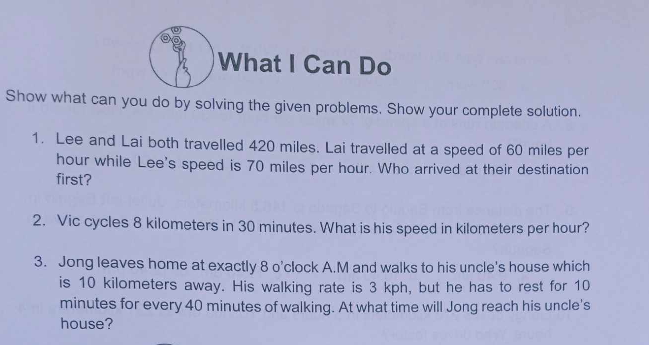 What I Can Do 
Show what can you do by solving the given problems. Show your complete solution. 
1. Lee and Lai both travelled 420 miles. Lai travelled at a speed of 60 miles per
hour while Lee's speed is 70 miles per hour. Who arrived at their destination 
first? 
2. Vic cycles 8 kilometers in 30 minutes. What is his speed in kilometers per hour? 
3. Jong leaves home at exactly 8 o’clock A.M and walks to his uncle's house which 
is 10 kilometers away. His walking rate is 3 kph, but he has to rest for 10
minutes for every 40 minutes of walking. At what time will Jong reach his uncle's 
house?