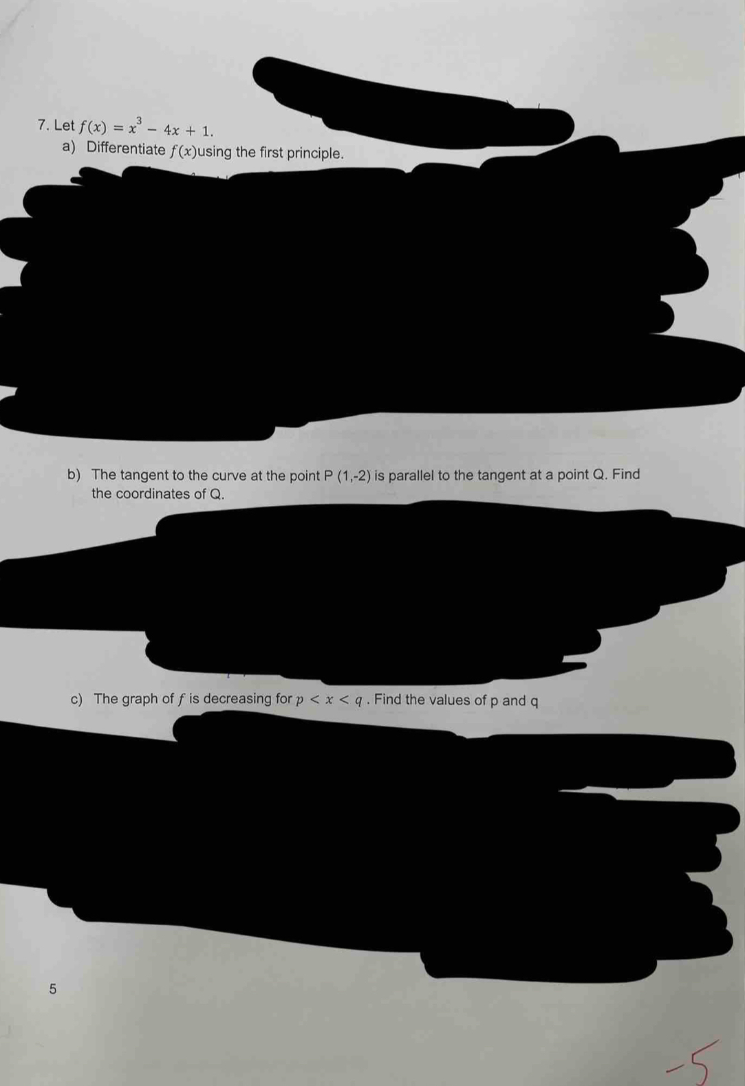 Let f(x)=x^3-4x+1. 
a) Differentiate f(x) using the first principle. 
b) The tangent to the curve at the point P(1,-2) is parallel to the tangent at a point Q. Find 
the coordinates of Q. 
c) The graph of f is decreasing for p . Find the values of p and q
5