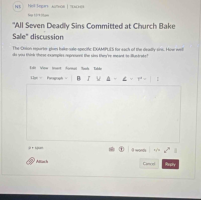 NS Neil Segars AuTHOR | tEACHER 
Sep 13 9:31pm 
"All Seven Deadly Sins Committed at Church Bake 
Sale'' discussion 
The Onion reporter gives bake-sale-specific EXAMPLES for each of the deadly sins. How well 
do you think these examples represent the sins they're meant to illustrate? 
Edit View Insert Format Tools Table 
12pt Paragraph B I U A : 
p、 span 0 words 
Attach Cancel Reply