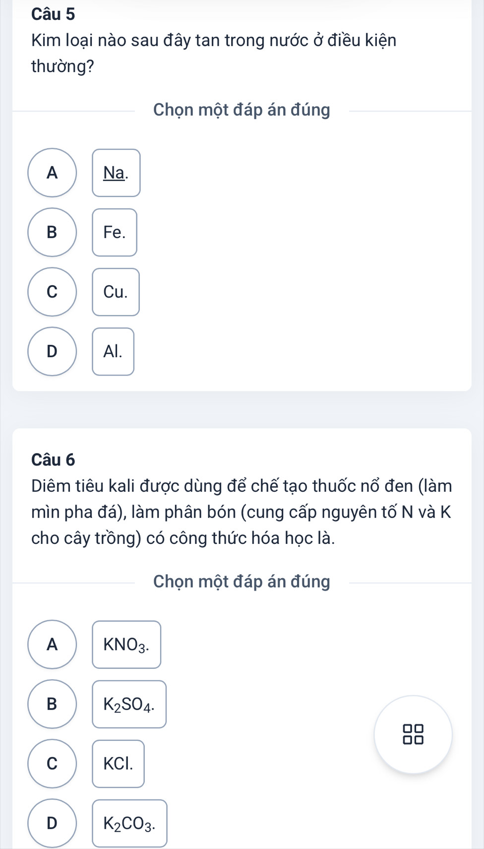 Kim loại nào sau đây tan trong nước ở điều kiện
thường?
Chọn một đáp án đúng
A Na.
B Fe.
C Cu.
D Al.
Câu 6
Diêm tiêu kali được dùng để chế tạo thuốc nổ đen (làm
mìn pha đá), làm phân bón (cung cấp nguyên tố N và K
cho cây trồng) có công thức hóa học là.
Chọn một đáp án đúng
A KNO_3.
B K_2SO_4.
□□
10
C KCl.
D K_2CO_3.