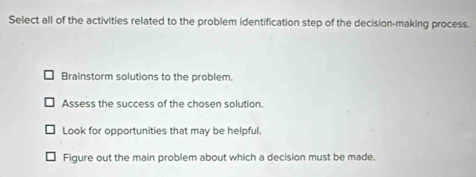 Select all of the activities related to the problem identification step of the decision-making process.
Brainstorm solutions to the problem.
Assess the success of the chosen solution.
Look for opportunities that may be helpful.
Figure out the main problem about which a decision must be made.