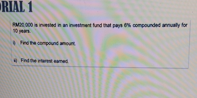 RIAL 1
RM20,000 is invested in an investment fund that pays 6% compounded annually for
10 years. 
i) Find the compound amount. 
ii) Find the interest earned.