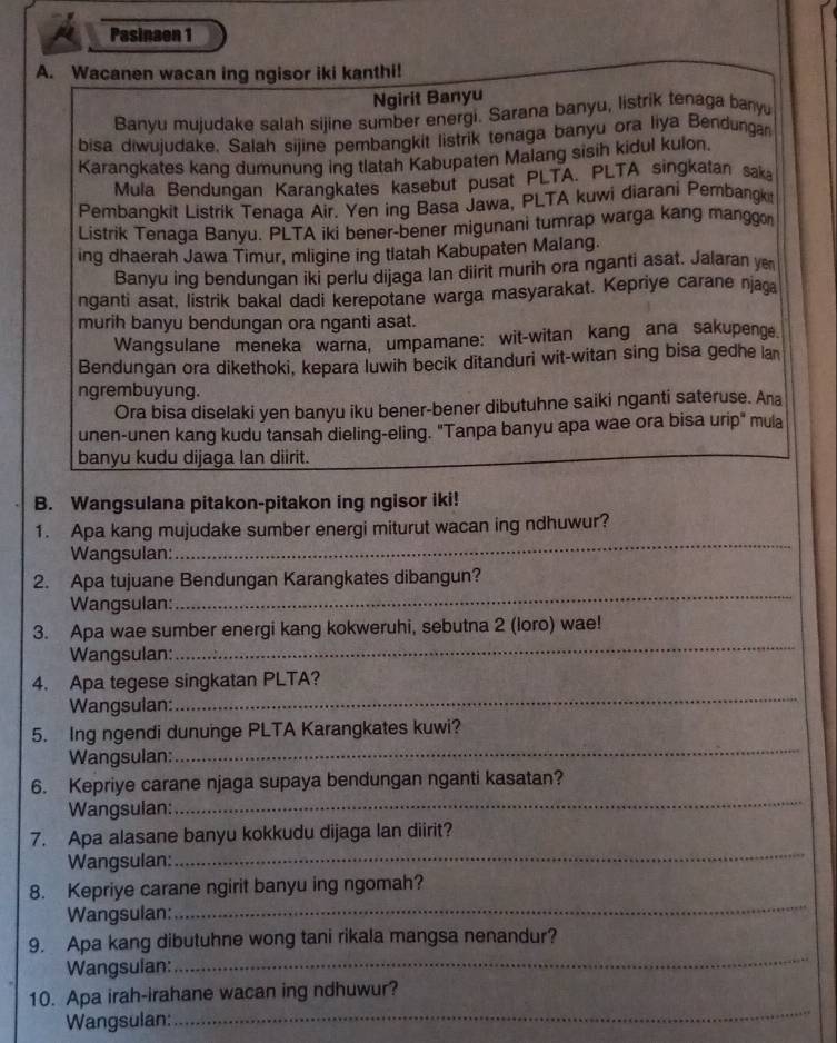 Pasinaen 1
A. Wacanen wacan ing ngisor iki kanthi!
Ngirit Banyu
Banyu mujudake salah sijine sumber energi. Sarana banyu, listrik tenaga banyu
bisa diwujudake. Salah sijine pembangkit listrik tenaga banyu ora liya Bendungan
Karangkates kang dumunung ing tlatah Kabupaten Malang sisih kidul kulon.
Mula Bendungan Karangkates kasebut pusat PLTA. PLTA singkatan saka
Pembangkit Listrik Tenaqa Air. Yen ing Basa Jawa, PLTA kuwi diarani Pembangk
Listrik Tenaga Banyu. PLTA iki bener-bener migunani tumrap warga kang manggon
ing dhaerah Jawa Timur, mligine ing tlatah Kabupaten Malang.
Banyu ing bendungan iki perlu dijaga lan diirit murih ora nganti asat. Jalaran ye
nganti asat, listrik bakal dadi kerepotane warga masyarakat. Kepriye carane njaga
murih banyu bendungan ora nganti asat.
Wangsulane meneka warna, umpamane: wit-witan kang ana sakupenge.
Bendungan ora dikethoki, kepara luwih becik ditanduri wit-witan sing bisa gedhe lan
ngrembuyung.
Ora bisa diselaki yen banyu iku bener-bener dibutuhne saiki nganti sateruse. Ana
unen-unen kang kudu tansah dieling-eling. "Tanpa banyu apa wae ora bisa urip" mula
banyu kudu dijaga lan diirit.
B. Wangsulana pitakon-pitakon ing ngisor iki!
1. Apa kang mujudake sumber energi miturut wacan ing ndhuwur?
Wangsulan:
_
2. Apa tujuane Bendungan Karangkates dibangun?
Wangsulan:
_
3. Apa wae sumber energi kang kokweruhi, sebutna 2 (loro) wae!
Wangsulan:
_
_
4. Apa tegese singkatan PLTA?
Wangsulan:
_
5. Ing ngendi dununge PLTA Karangkates kuwi?
Wangsulan:
6. Kepriye carane njaga supaya bendungan nganti kasatan?
Wangsulan:
_
_
7. Apa alasane banyu kokkudu dijaga lan diirit?
Wangsulan:
8. Kepriye carane ngirit banyu ing ngomah?
Wangsulan:
_
_
9. Apa kang dibutuhne wong tani rikala mangsa nenandur?
Wangsulan:
_
10. Apa irah-irahane wacan ing ndhuwur?
Wangsulan: