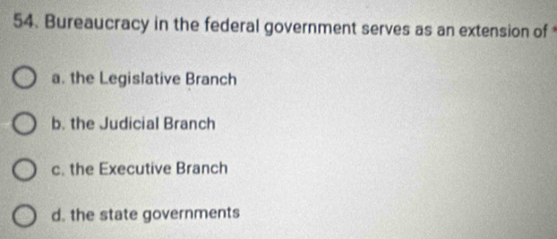 Bureaucracy in the federal government serves as an extension of
a. the Legislative Branch
b. the Judicial Branch
c. the Executive Branch
d. the state governments