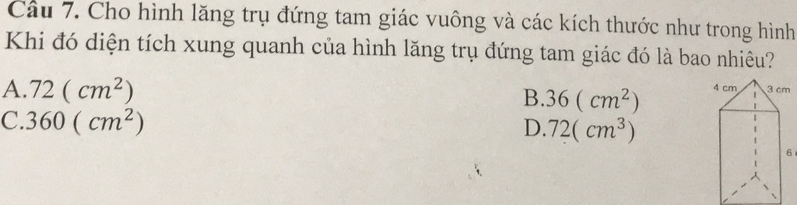 Cho hình lăng trụ đứng tam giác vuông và các kích thước như trong hình
Khi đó diện tích xung quanh của hình lăng trụ đứng tam giác đó là bao nhiêu?
A. 72(cm^2)
B. 36(cm^2)
C. 360(cm^2)
D. 72(cm^3)
6