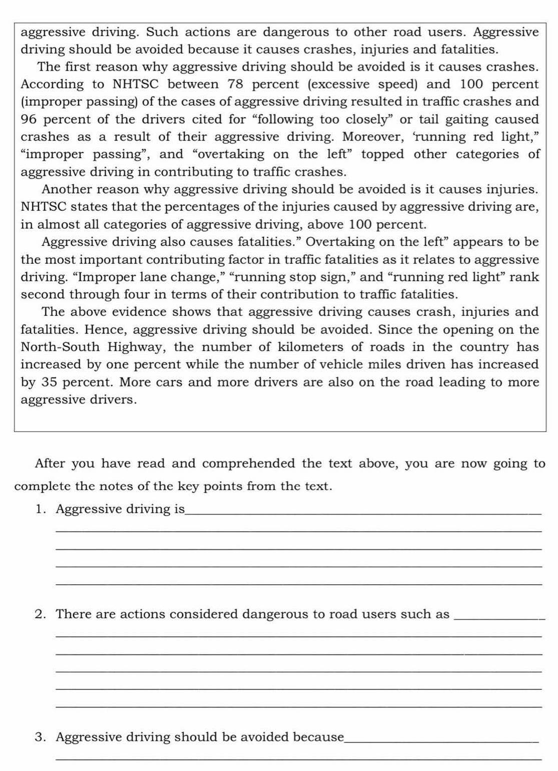 aggressive driving. Such actions are dangerous to other road users. Aggressive 
driving should be avoided because it causes crashes, injuries and fatalities. 
The first reason why aggressive driving should be avoided is it causes crashes. 
According to NHTSC between 78 percent (excessive speed) and 100 percent 
(improper passing) of the cases of aggressive driving resulted in traffic crashes and
96 percent of the drivers cited for “following too closely” or tail gaiting caused 
crashes as a result of their aggressive driving. Moreover, ‘running red light,” 
“improper passing”, and “overtaking on the left” topped other categories of 
aggressive driving in contributing to traffic crashes. 
Another reason why aggressive driving should be avoided is it causes injuries. 
NHTSC states that the percentages of the injuries caused by aggressive driving are, 
in almost all categories of aggressive driving, above 100 percent. 
Aggressive driving also causes fatalities.” Overtaking on the left” appears to be 
the most important contributing factor in traffic fatalities as it relates to aggressive 
driving. “Improper lane change,” “running stop sign,” and “running red light” rank 
second through four in terms of their contribution to traffic fatalities. 
The above evidence shows that aggressive driving causes crash, injuries and 
fatalities. Hence, aggressive driving should be avoided. Since the opening on the 
North-South Highway, the number of kilometers of roads in the country has 
increased by one percent while the number of vehicle miles driven has increased 
by 35 percent. More cars and more drivers are also on the road leading to more 
aggressive drivers. 
After you have read and comprehended the text above, you are now going to 
complete the notes of the key points from the text. 
1. Aggressive driving is_ 
_ 
_ 
_ 
_ 
2. There are actions considered dangerous to road users such as_ 
_ 
_ 
_ 
_ 
_ 
3. Aggressive driving should be avoided because_ 
_