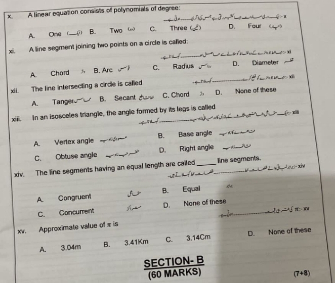 A linear equation consists of polynomials of degree:_

A. One _ B. Two (,) C. Three ( D. Four ()
_
_
xi. A line segment joining two points on a circle is called:

_
_
__
A. Chord B. Arc C. Radius D. Diameter
xii. The line intersecting a circle is called
_
A. Tanger B. Secant C. Chord ; D. None of these
xiii. In an isosceles triangle, the angle formed by its legs is called _(- iii
_
A. Vertex angle _B. Base angle_
_
C. Obtuse angle _D. Right angle_
xiv. The line segments having an equal length are called __line segments.
L
A. Congruent B. Equal
D.
C. Concurrent None of these_
xv. Approximate value of π is
A. 3.04m B. 3.41Km C. 3.14Cm D. None of these
(7+8)