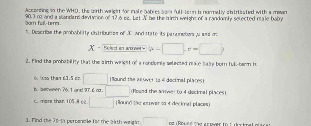 According to the WHO, the birth weight for male babies born full-term is normally distributed with a mean
90.3 oz and a standard deviation of 17.6 oz. Let X be the birth weight of a randomly selected male baby 
born full-term. 
1. Describe the probability distribution of X and state its parameters μ and σ :
X Select an answer≌ (mu =□ ,sigma =□ )
2. Find the probability that the birth weight of a randomly selected male baby born full-term is 
a. less than 63.5 oz. □ (Round the answer to 4 decimal places) 
b. between 76.1 and 97.6 oz. □ (Round the answer to 4 decimal places) 
c. more than 105.8 oz. □ (Round the answer to 4 decimal places) 
3. Find the 70-th percentile for the birth weight. □ oz (Round the answer to 1 decimal place)