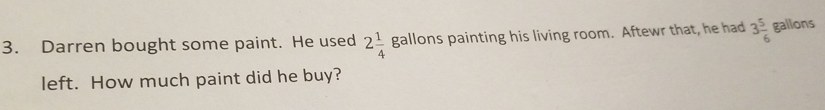 Darren bought some paint. He used 2 1/4  gallons painting his living room. Aftewr that, he had 3 5/6  gallons
left. How much paint did he buy?