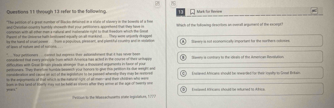 through 13 refer to the following. 13 Mark for Review
"The petition of a great number of Blacks detained in a state of slavery in the bowels of a free
and Christian country humbly showeth that your petitioners apprehend that they have in Which of the following describes an overall argument of the excerpt?
common with all other men a natural and inalienable right to that freedom which the Great
Parent of the Universe hath bestowed equally on all mankind. . . . They were unjustly dragged
by the hand of cruel power . . . from a populous, pleasant, and plentiful country and in violation
of laws of nature and of nations. . .. A Slavery is not economically important for the northern colonies
". . . Your petitioners . . . cannot but express their astonishment that it has never been
considered that every principle from which America has acted in the course of their unhappy B) Slavery is contrary to the ideals of the American Revolution
difficulties with Great Britain pleads stronger than a thousand arguments in favor of your
petitioners. They therefore humble beseech your honors to give this petition its due weight and
consideration and cause an act of the legislature to be passed whereby they may be restored C Enslaved Africans should be rewarded for their loyalty to Great Britain.
to the enjoyments of that which is the natural right of all men--and their children who were
born in this land of liberty may not be held as slaves after they arrive at the age of twenty one
years." D) Enslaved Africans should be returned to Africa
Petition to the Massachusetts state legislature, 1777