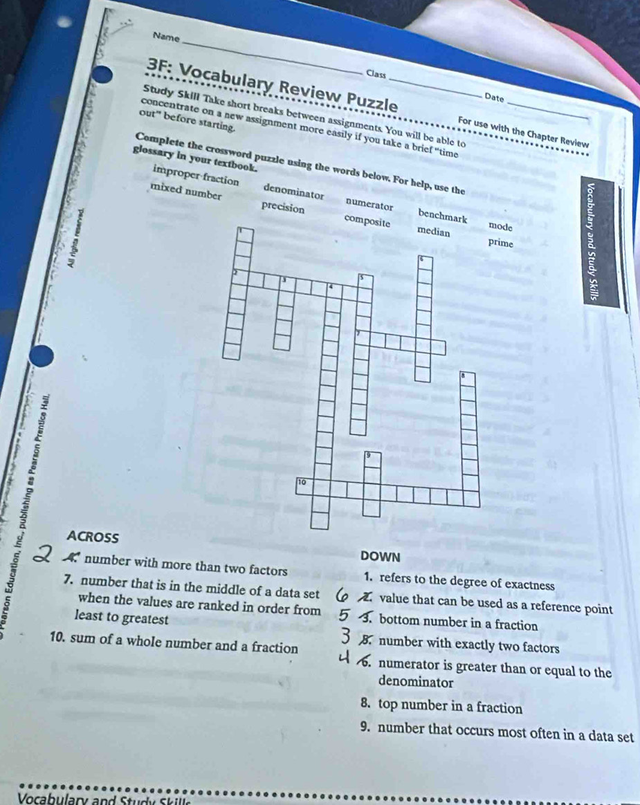 Name
Class
Date
3F: Vocabulary Review Puzzle_ For use with the Chapter Review
Study Skill Take short breaks between assignments. You will be able to
concentrate on a new assignment more easily if you take a brief "time_
out" before starting.
glossary in your textbook.
Complete the crossword puzzle using the words below. For help, use the
improper fraction denominator numerator bench
mixed number precision 
e
e
to
.
D
ACROSS DOWN
number with more than two factors 1. refers to the degree of exactness
7. number that is in the middle of a data set value that can be used as a reference point
when the values are ranked in order from 3. bottom number in a fraction
least to greatest
10. sum of a whole number and a fraction B number with exactly two factors
. numerator is greater than or equal to the
denominator
8. top number in a fraction
9. number that occurs most often in a data set
Vocabulary and