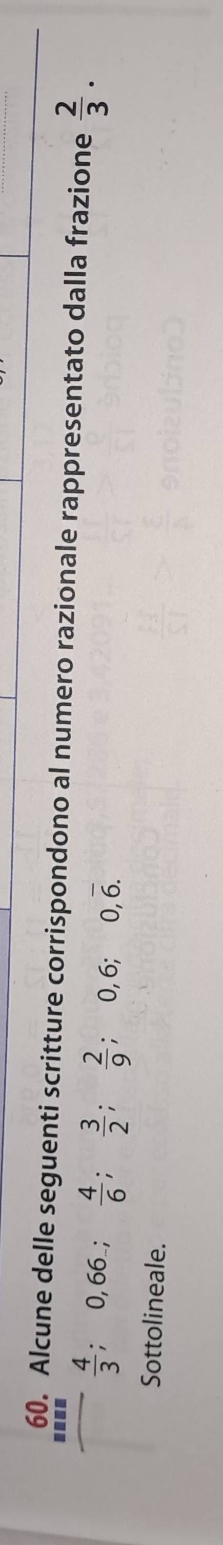 Alcune delle seguenti scritture corrispondono al numero razionale rappresentato dalla frazione  2/3 .
 4/3 ; 0,66;  4/6 ;  3/2 ;  2/9 ; 0, 6; 0, overline 6. 
Sottolineale.