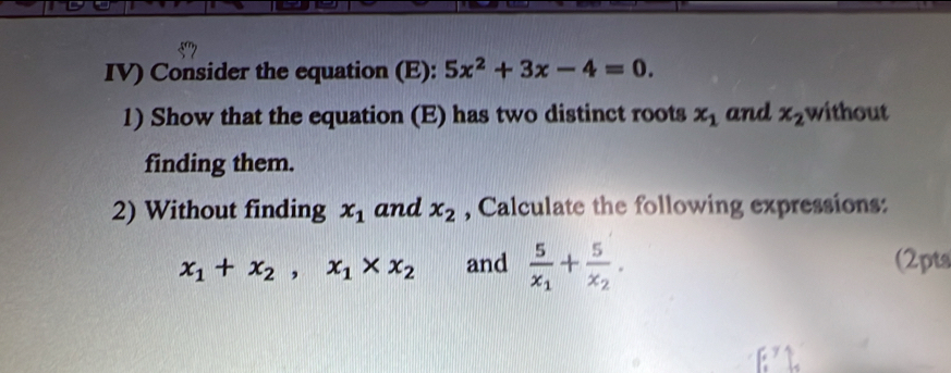 IV) Consider the equation (E): 5x^2+3x-4=0. 
1) Show that the equation (E) has two distinct roots x_1 and x_2 without 
finding them. 
2) Without finding x_1 and x_2 , Calculate the following expressions:
x_1+x_2, x_1* x_2 and frac 5x_1+frac 5x_2. (2pts