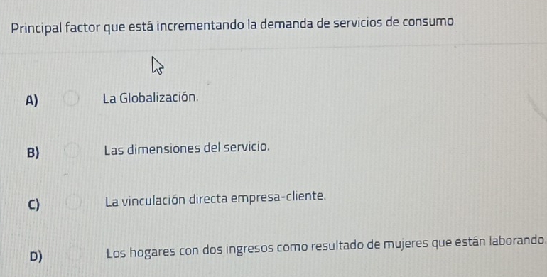 Principal factor que está incrementando la demanda de servicios de consumo
A) La Globalización.
B) Las dimensiones del servicio.
C) La vinculación directa empresa-cliente.
D) Los hogares con dos ingresos como resultado de mujeres que están laborando.