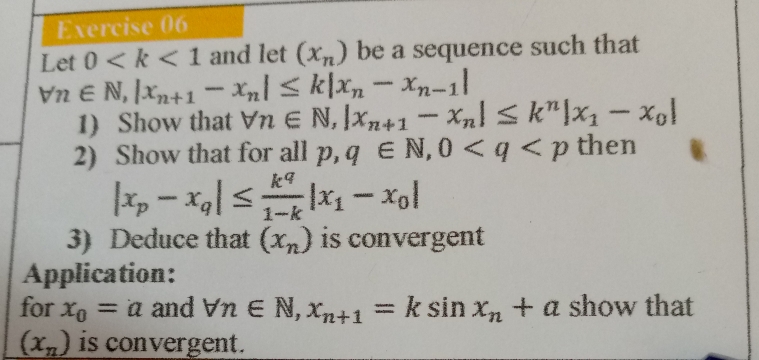 Let 0 and let (x_n) be a sequence such that
forall n∈ N, |x_n+1-x_n|≤ k|x_n-x_n-1|
1) Show that forall n∈ N, |x_n+1-x_n|≤ k^n|x_1-x_0|
2) Show that for all p, q∈ N, 0 then
|x_p-x_q|≤  k^q/1-k |x_1-x_0|
3) Deduce that (x_n) is convergent 
Application: 
for x_0=a and forall n∈ N, x_n+1=ksin x_n+a show that
(x_n) is convergent.