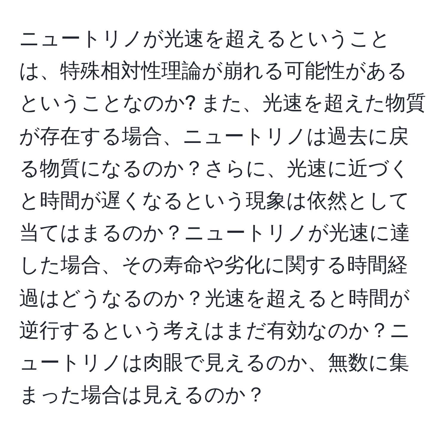 ニュートリノが光速を超えるということは、特殊相対性理論が崩れる可能性があるということなのか? また、光速を超えた物質が存在する場合、ニュートリノは過去に戻る物質になるのか？さらに、光速に近づくと時間が遅くなるという現象は依然として当てはまるのか？ニュートリノが光速に達した場合、その寿命や劣化に関する時間経過はどうなるのか？光速を超えると時間が逆行するという考えはまだ有効なのか？ニュートリノは肉眼で見えるのか、無数に集まった場合は見えるのか？