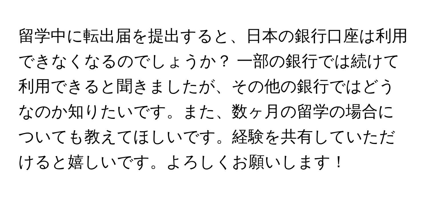 留学中に転出届を提出すると、日本の銀行口座は利用できなくなるのでしょうか？ 一部の銀行では続けて利用できると聞きましたが、その他の銀行ではどうなのか知りたいです。また、数ヶ月の留学の場合についても教えてほしいです。経験を共有していただけると嬉しいです。よろしくお願いします！