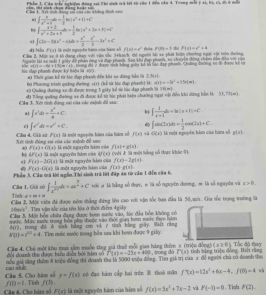 Phần 2. Câu trắc nghiệm đúng sai.Thí sinh trả lời từ câu 1 đến câu 4. Trong mỗi ý a), b), c), d) ở mỗi
câu, thí sinh chọn đúng hoặc sai.
Câu 1. Xét tính đúng sai của các khăng định sau:
a) ∈t  x/x^2+1 dx= 1/2 ln |x^2+1|+C
b) ∈t  (x+2)/x^2+2x+5 dx= 1/2 ln |x^2+2x+5|+C
c) ∈t (2x-3)(x^2-x)dx= x^4/2 - x^3/3 -3x^2+C
d) Nếu F(x) là một nguyên hàm của hàm số f(x)=e^x thỏa F(0)=5 thì F(x)=e^x+4
Câu 2. Một xe ô tô đang chạy với vận tốc 54km/h thì người lái xe phát hiện chướng ngại vật trện đường.
Người lái xe mất 1 giây để phản ứng và đạp phanh. Sau khi đạp phanh, xe chuyền động chậm dần đều với yận
tốc v(t)=-6t+15(m/s) , trong đó 7 được tính bằng giây kể từ lúc đạp phanh. Quãng đường xe đi được kể từ
lúc đạp phanh được ký hiệu là s(t).
a) Thời gian kể từ lúc đạp phanh đến khi xe dừng hằn là 2.5(s).
b) Phương trình quãng đường s(t) ) (kể từ lúc đạp phanh) là: s(t)=-3t^2+15t(m).
c) Quãng đường xe đi được trong 3 giây kể từ lúc đạp phanh là 18(m).
d) Tổng quãng đường xe đi được kể từ lúc phát hiện chướng ngại vật đến khi dừng hằn là 33,75(m).
Câu 3. Xét tính đúng sai của các mệnh đề sau:
a) ∈t x^3dx= x^4/4 +C. b) ∈t  1/x+1 dx=ln |x+1|+C.
c) ∈t e^(x^2)dx=e^(x^2)+C. d) ∈t sin (2x)dx= 1/2 cos (2x)+C.
Câu 4. Giả sử F(x) là một nguyên hàm của hàm số f(x) và G(x) là một nguyên hàm của hàm số g(x).
Xét tính đúng sai của các mệnh đề sau:
a) F(x)+G(x) là một nguyên hàm của f(x)+g(x).
b) kF(x) là một nguyên hàm của kf(x) (với k là một hằng số thực khác 0).
c) F(x)-2G(x) là một nguyên hàm của f(x)-2g(x).
d) F(x)· G(x) là một nguyên hàm của f(x)· g(x).
Phần 3. Câu trả lời ngắn.Thí sinh trả lời đáp án từ câu 1 đến câu 6.
Câu 1. Giả sử ∈t  1/x^(3/2) dx=ax^(frac m)n+C với a là hằng số thực, n là số nguyên dương, m là số nguyên và x>0.
Tính: a+m+n
Câu 2. Một viên đá được ném thẳng đứng lên cao với vận tốc ban đầu là 50,m/s. Gia tốc trọng trường là
10m/s^2. Tìm vận tốc của tên lửa ở thời điểm 4giây
Câu 3. Một bồn chứa đang được bơm nước vào, lúc đầu bồn không có
nước. Mức nước trong bồn phụ thuộc vào thời gian bơm nước thẹo hàm
h(t) , trong đó h tính bằng cm và t tính bằng giây. Biết răng
h'(t)=t^(1/2)+4. Tìm mức nước trong bồn sau khi bơm được 9 giây.
Câu 4. Chủ một khu mua sắm muốn tăng giá thuê mỗi gian hàng thêm x (triệu đồng) (x≥ 0). Tốc độ thay
đổi doanh thu được biểu diễn bởi hàm số T'(x)=-25x+400 , trong đó T'(x) tỉnh băng triệu đồng. Biết răng
nếu giá tăng thêm 8 triệu đồng thì doanh thu là 5000 triệu đồng. Tìm giá trị của x để người chủ có doanh thu
cao nhât.
Câu 5. Cho hàm số y=f(x) có đạo hàm cấp hai trên R thoả mãn f''(x)=12x^2+6x-4,f(0)=4 và
f(1)=1. Tính f(3).
Câu 6. Cho hàm số F(x) là một nguyên hàm của hàm số f(x)=5x^2+7x-2 và F(-1)=0. Tính F(2).