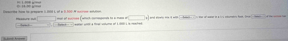 1.008 g/mol
O:16.00 g/mol
Describe how to prepare 1.000 L of a 0.500 M sucrose solution.
Measure out □ mol of sucrose ( which corresponds to a mass of □ g) and slowly mix it with —Select- √ 1 liter of water in a 1-L volumetric flask. Once =Selec!=-√ of the sucrose has
===Select=== , =--Select-=- √ water until a final volume of 1.000 L is reached.
Submit Answer