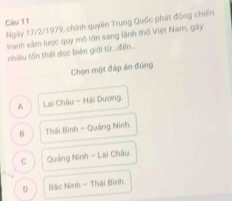 Ngày 17/2/1979, chính quyền Trung Quốc phát động chiến
tranh xâm lược quy mô lớn sang lãnh thổ Việt Nam, gây
nhiều tốn thất dọc biên giới từ,,,đến..,
Chọn một đáp án đúng
A Lai Châu - Hải Dương,
B Thái Bình - Quáng Ninh.
C Quảng Ninh - Lai Châu,
D Bắc Ninh - Thái Bình,