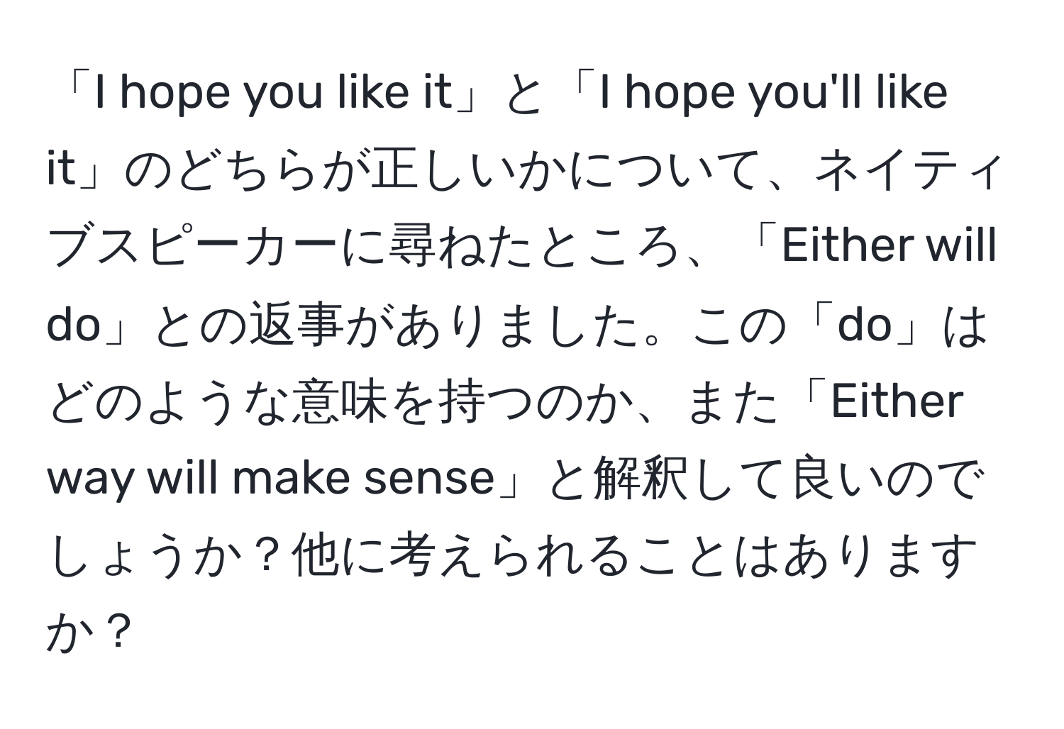 「I hope you like it」と「I hope you'll like it」のどちらが正しいかについて、ネイティブスピーカーに尋ねたところ、「Either will do」との返事がありました。この「do」はどのような意味を持つのか、また「Either way will make sense」と解釈して良いのでしょうか？他に考えられることはありますか？