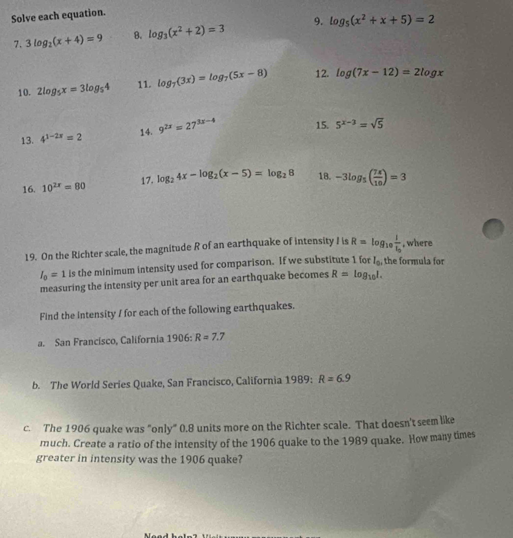 Solve each equation. 
9. log _5(x^2+x+5)=2
7. 3log _2(x+4)=9 8. log _3(x^2+2)=3
10. 2log _5x=3log _54 11. log _7(3x)=log _7(5x-8) 12. log (7x-12)=2log x
13. 4^(1-2x)=2 14. 9^(2x)=27^(3x-4)
15. 5^(x-3)=sqrt(5)
16. 10^(2x)=80
17. log _24x-log _2(x-5)=log _28 18. -3log _5( 7π /10 )=3
19. On the Richter scale, the magnitude R of an earthquake of intensity I is R=log _10frac II_0 , where
I_0=1 is the minimum intensity used for comparison. If we substitute 1 for I_0 the formula for 
measuring the intensity per unit area for an earthquake becomes R=log _10I. 
Find the intensity I for each of the following earthquakes. 
a. San Francisco, California 1906:R=7.7
b. The World Series Quake, San Francisco, California 1989: R=6.9
c. The 1906 quake was "only” 0.8 units more on the Richter scale. That doesn't seem like 
much. Create a ratio of the intensity of the 1906 quake to the 1989 quake. How many times 
greater in intensity was the 1906 quake?