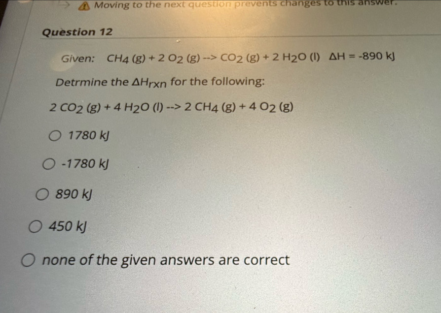 A Moving to the next question prevents changes to this answer.
Question 12
Given: CH_4(g)+2O_2(g)to CO_2(g)+2H_2O(l)△ H=-890kJ
Detrmine the △ H_r* n for the following:
2CO_2(g)+4H_2O(l)to 2CH_4(g)+4O_2(g)
1780 kJ
-1780 kJ
890 kJ
450 kJ
none of the given answers are correct