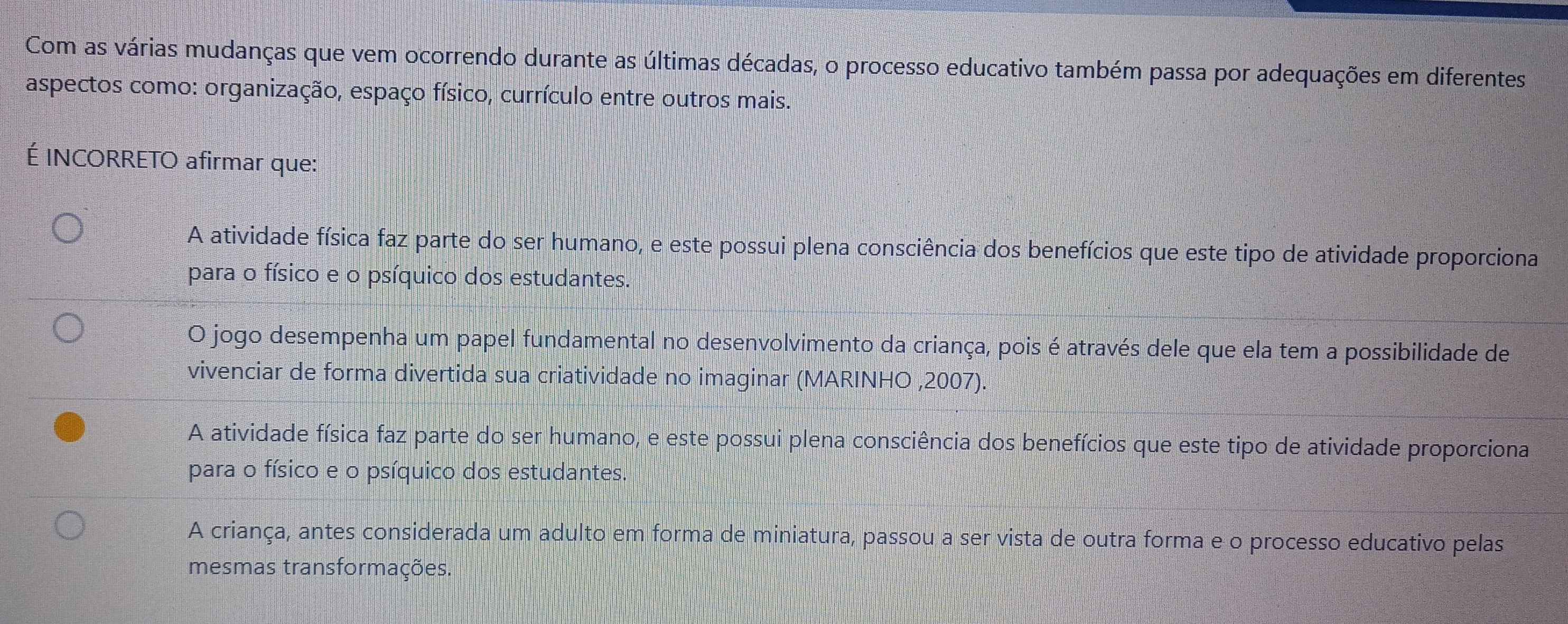 Com as várias mudanças que vem ocorrendo durante as últimas décadas, o processo educativo também passa por adequações em diferentes
aspectos como: organização, espaço físico, currículo entre outros mais.
É INCORRETO afirmar que:
A atividade física faz parte do ser humano, e este possui plena consciência dos benefícios que este tipo de atividade proporciona
para o físico e o psíquico dos estudantes.
O jogo desempenha um papel fundamental no desenvolvimento da criança, pois é através dele que ela tem a possibilidade de
vivenciar de forma divertida sua criatividade no imaginar (MARINHO ,2007).
A atividade física faz parte do ser humano, e este possui plena consciência dos benefícios que este tipo de atividade proporciona
para o físico e o psíquico dos estudantes.
A criança, antes considerada um adulto em forma de miniatura, passou a ser vista de outra forma e o processo educativo pelas
mesmas transformações.